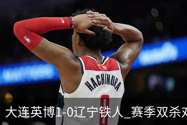 大连英博1-0辽宁铁人 赛季双杀对手彰显技术底蕴与拼搏精神