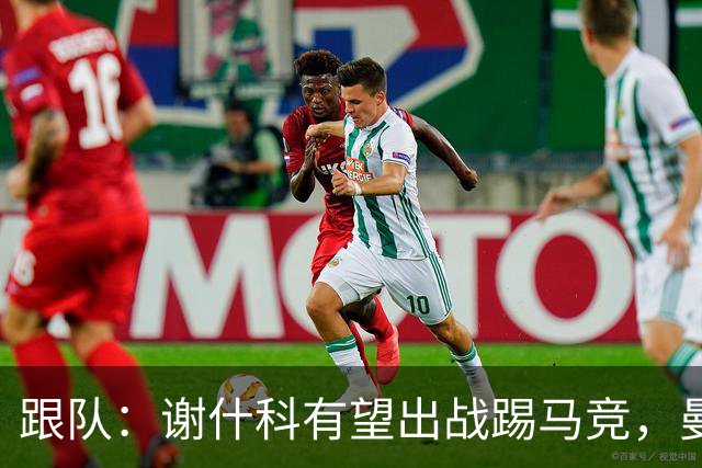 跟队：谢什科有望出战踢马竞，曼联也计划引进轮换中锋