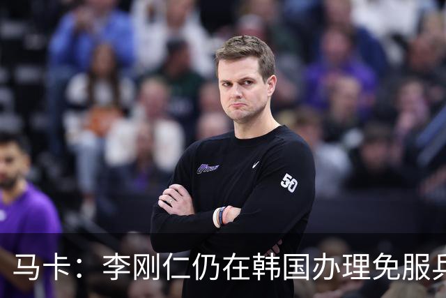 马卡：李刚仁仍在韩国办理免服兵役相关手续，归队时间待定